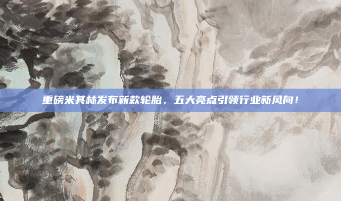 重磅米其林发布新款轮胎，五大亮点引领行业新风向！