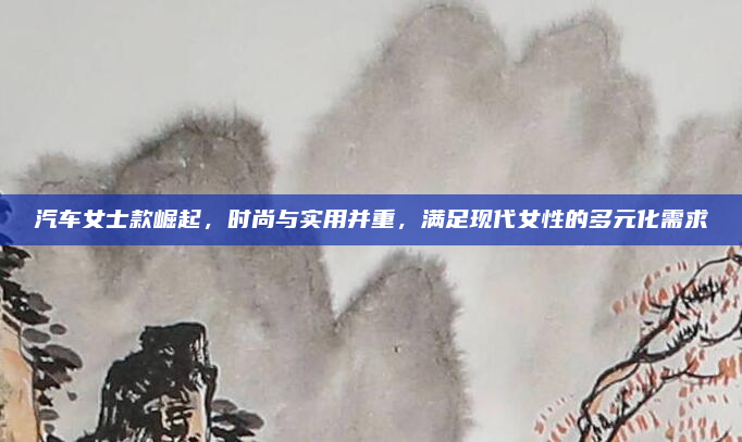 汽车女士款崛起，时尚与实用并重，满足现代女性的多元化需求