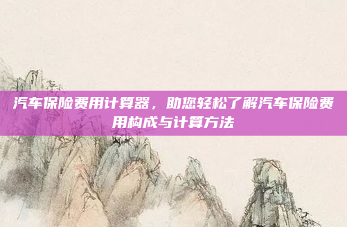 汽车保险费用计算器,助您轻松了解汽车保险费用构成与计算方法