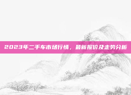 2023年二手车市场行情，最新报价及走势分析