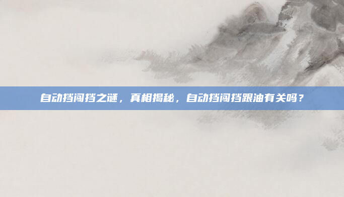 自动挡闯挡之谜，真相揭秘，自动挡闯挡跟油有关吗？