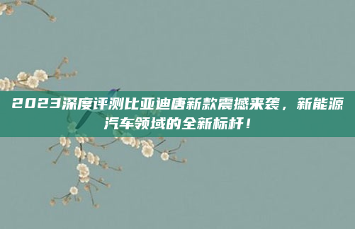 2023深度评测比亚迪唐新款震撼来袭，新能源汽车领域的全新标杆！