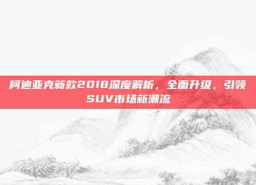 柯迪亚克新款2018深度解析,全面升级,引领SUV市场新潮流
