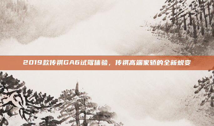 2019款传祺GA6试驾体验，传祺高端家轿的全新蜕变