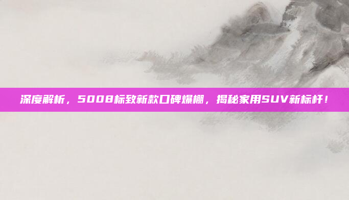 深度解析,5008标致新款口碑爆棚,揭秘家用SUV新标杆!