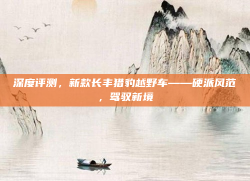 深度评测，新款长丰猎豹越野车——硬派风范，驾驭新境