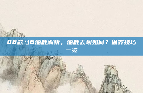 06款马6油耗解析，油耗表现如何？保养技巧一览