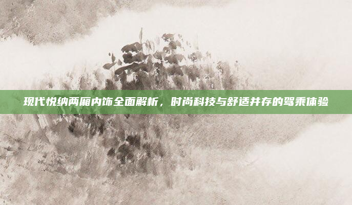 现代悦纳两厢内饰全面解析,时尚科技与舒适并存的驾乘体验