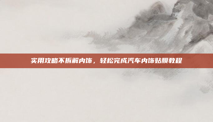 实用攻略不拆解内饰,轻松完成汽车内饰贴膜教程
