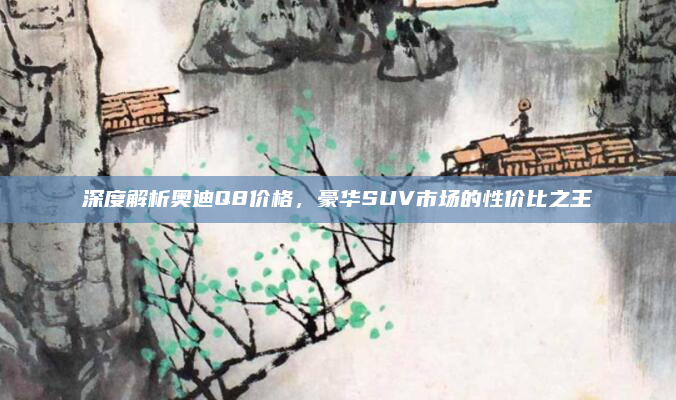 深度解析奥迪Q8价格，豪华SUV市场的性价比之王