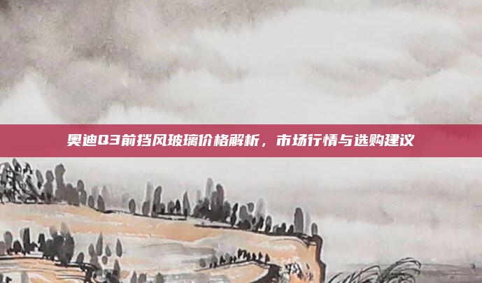 奥迪Q3前挡风玻璃价格解析,市场行情与选购建议