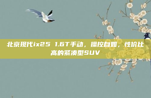 北京现代ix25 1.6T手动，操控自如，性价比高的紧凑型SUV