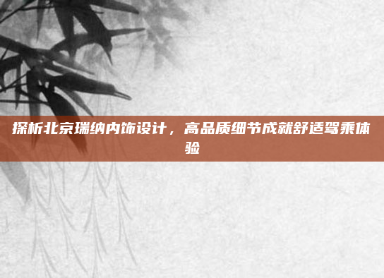 探析北京瑞纳内饰设计，高品质细节成就舒适驾乘体验