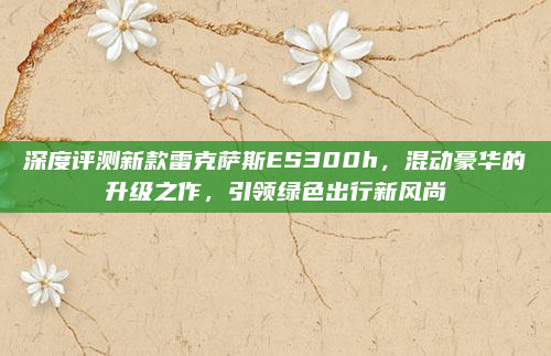 深度评测新款雷克萨斯ES300h，混动豪华的升级之作，引领绿色出行新风尚