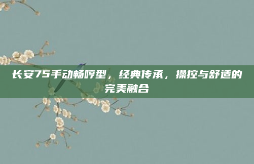 长安75手动畅哼型,经典传承,操控与舒适的完美融合
