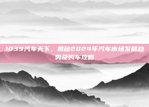 1039汽车天下,揭秘2024年汽车市场发展趋势及购车攻略
