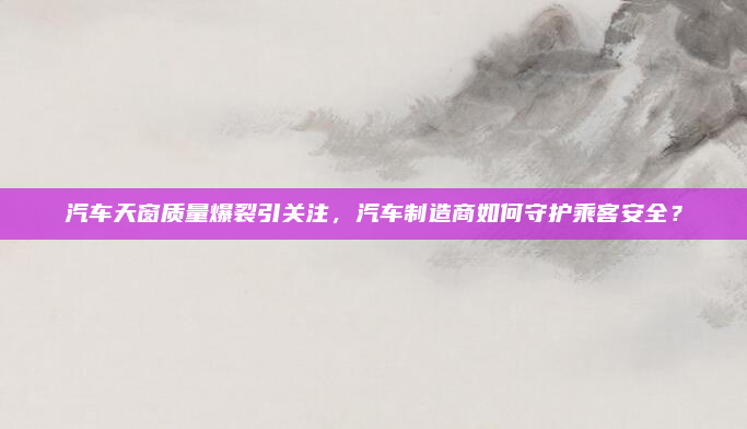 汽车天窗质量爆裂引关注,汽车制造商如何守护乘客安全?