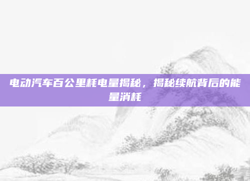 电动汽车百公里耗电量揭秘,揭秘续航背后的能量消耗