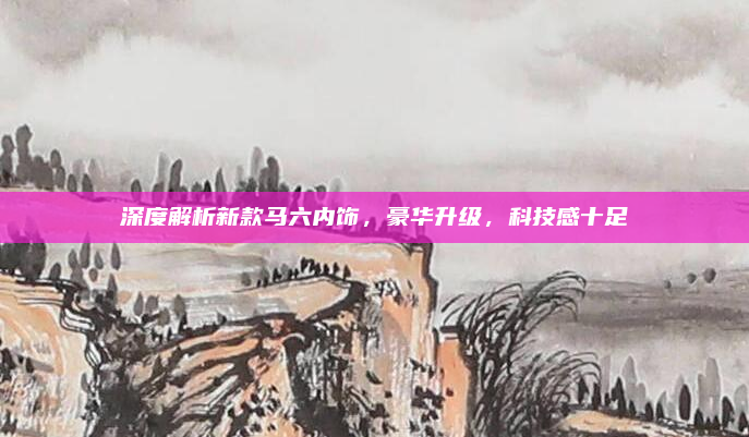 深度解析新款马六内饰，豪华升级，科技感十足