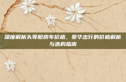 深度解析头等舱房车价格,豪华出行的价格解析与选购指南
