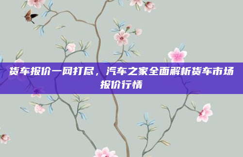 货车报价一网打尽,汽车之家全面解析货车市场报价行情
