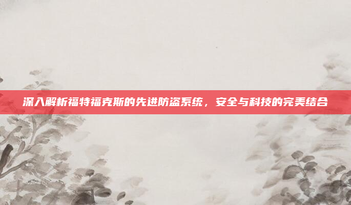 深入解析福特福克斯的先进防盗系统，安全与科技的完美结合