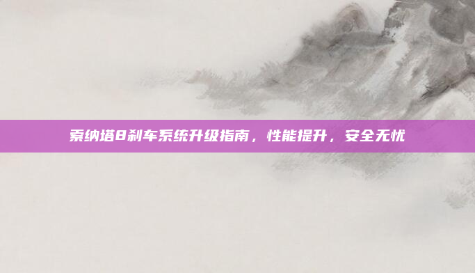 索纳塔8刹车系统升级指南，性能提升，安全无忧
