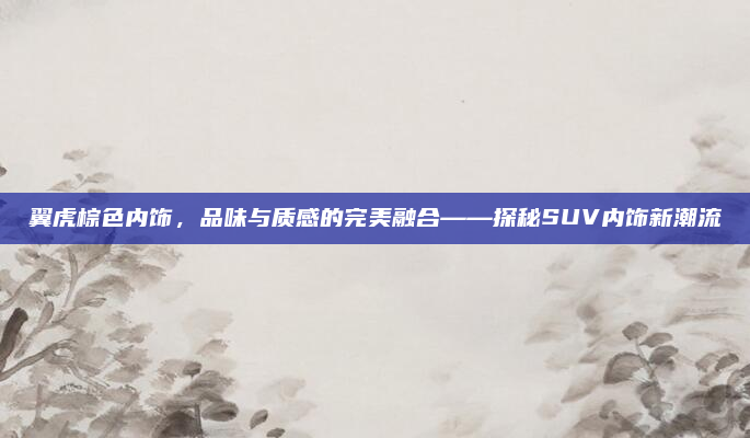 翼虎棕色内饰,品味与质感的完美融合——探秘SUV内饰新潮流