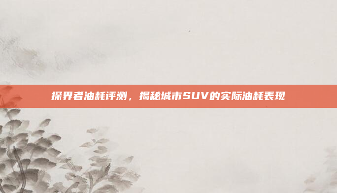 探界者油耗评测,揭秘城市SUV的实际油耗表现