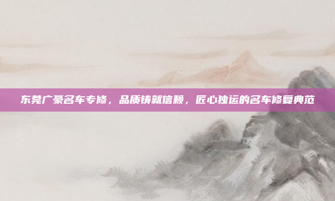 东莞广豪名车专修,品质铸就信赖,匠心独运的名车修复典范