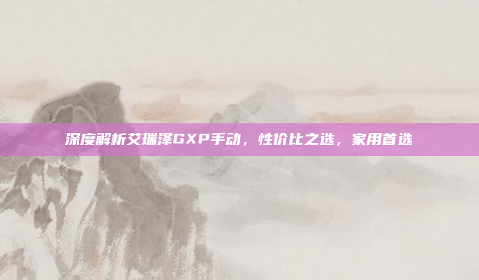 深度解析艾瑞泽GXP手动,性价比之选,家用首选