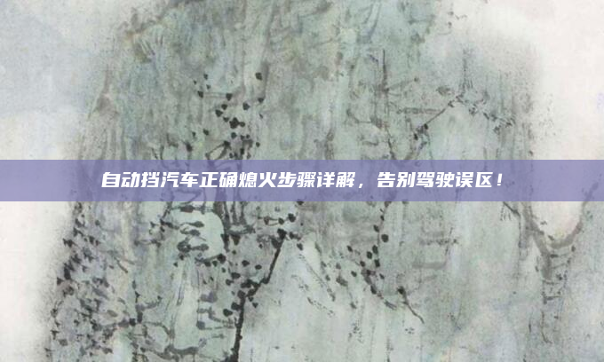 自动挡汽车正确熄火步骤详解,告别驾驶误区!