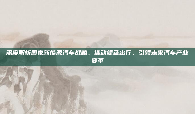 深度解析国家新能源汽车战略,推动绿色出行,引领未来汽车产业变革