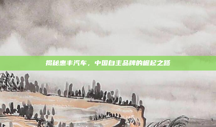 揭秘惠丰汽车，中国自主品牌的崛起之路