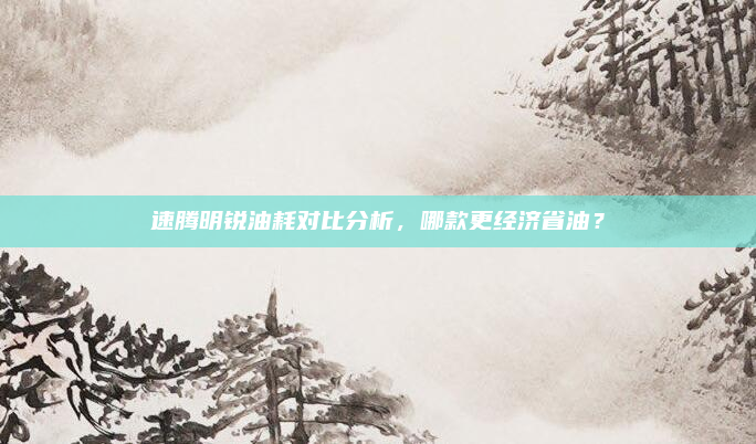 速腾明锐油耗对比分析，哪款更经济省油？