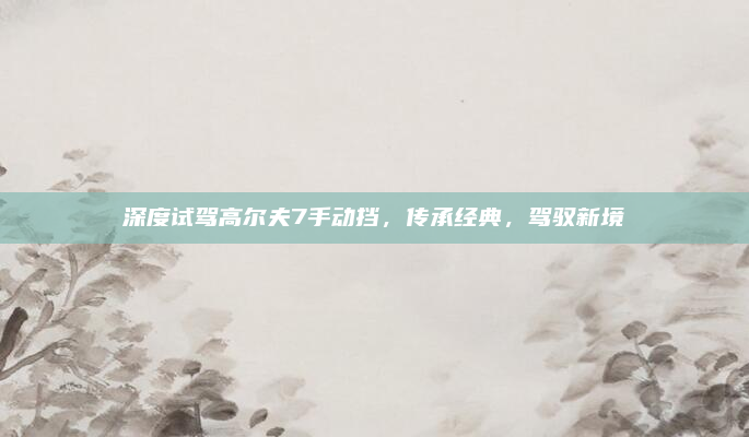 深度试驾高尔夫7手动挡,传承经典,驾驭新境