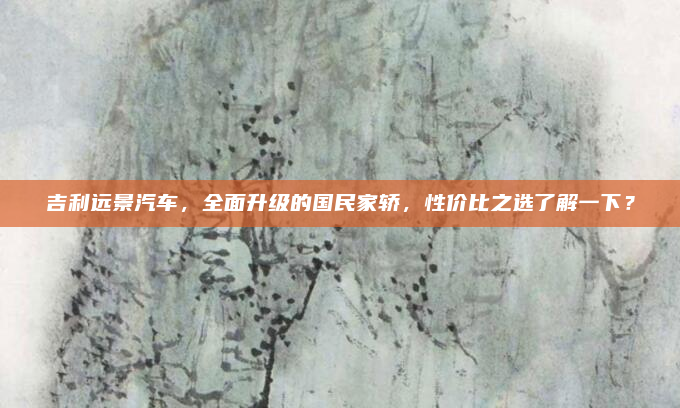 吉利远景汽车,全面升级的国民家轿,性价比之选了解一下?
