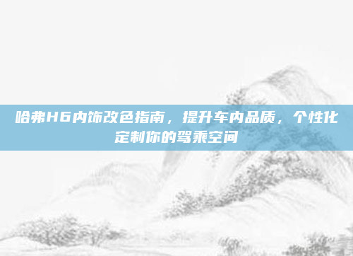 哈弗H6内饰改色指南，提升车内品质，个性化定制你的驾乘空间