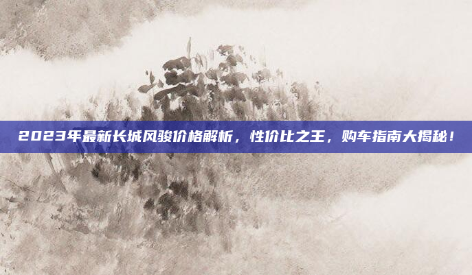 2023年最新长城风骏价格解析,性价比之王,购车指南大揭秘!