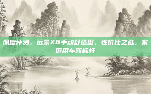 深度评测,远景X6手动舒适型,性价比之选,家庭用车新标杆