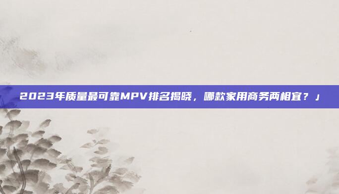 2023年质量最可靠MPV排名揭晓,哪款家用商务两相宜?」