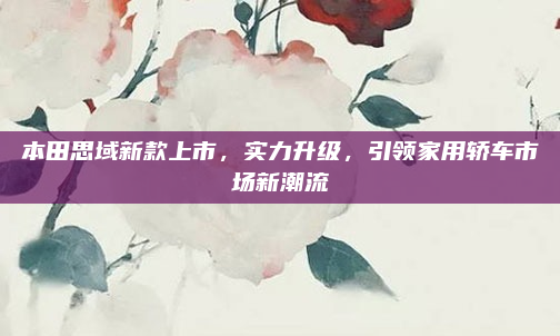 本田思域新款上市,实力升级,引领家用轿车市场新潮流