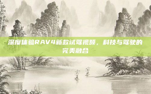 深度体验RAV4新款试驾视频,科技与驾驶的完美融合
