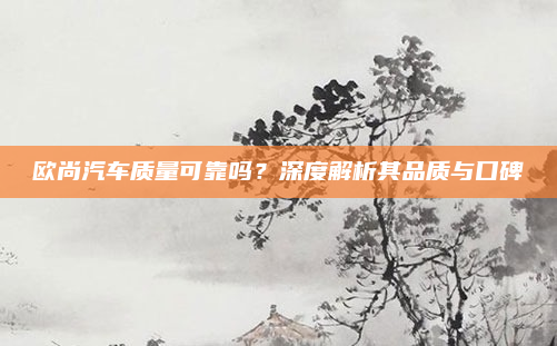 欧尚汽车质量可靠吗？深度解析其品质与口碑