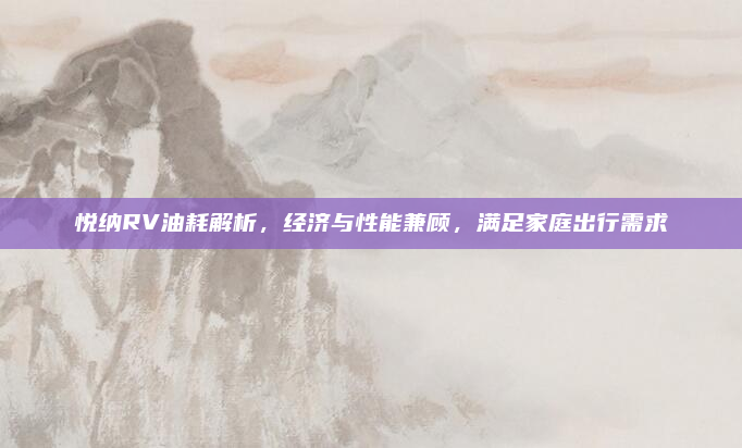 悦纳RV油耗解析，经济与性能兼顾，满足家庭出行需求