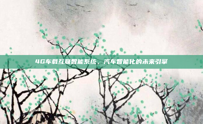 4G车载互联智能系统,汽车智能化的未来引擎