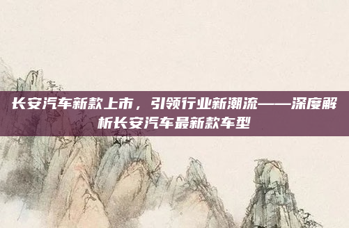 长安汽车新款上市,引领行业新潮流——深度解析长安汽车最新款车型