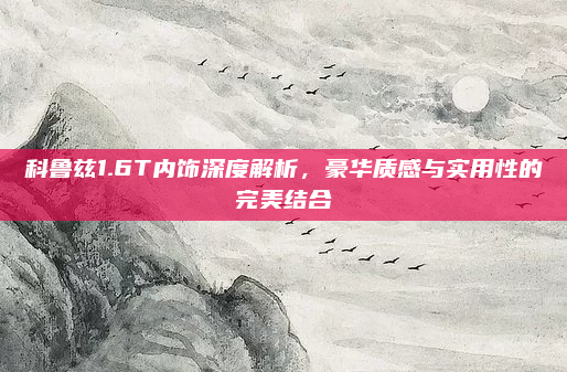 科鲁兹1.6T内饰深度解析，豪华质感与实用性的完美结合