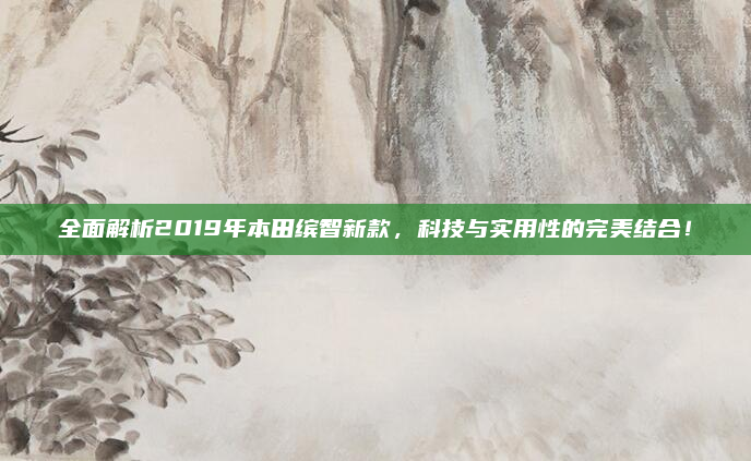 全面解析2019年本田缤智新款,科技与实用性的完美结合!