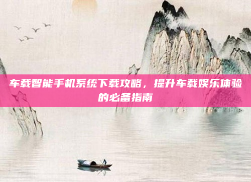 车载智能手机系统下载攻略，提升车载娱乐体验的必备指南
